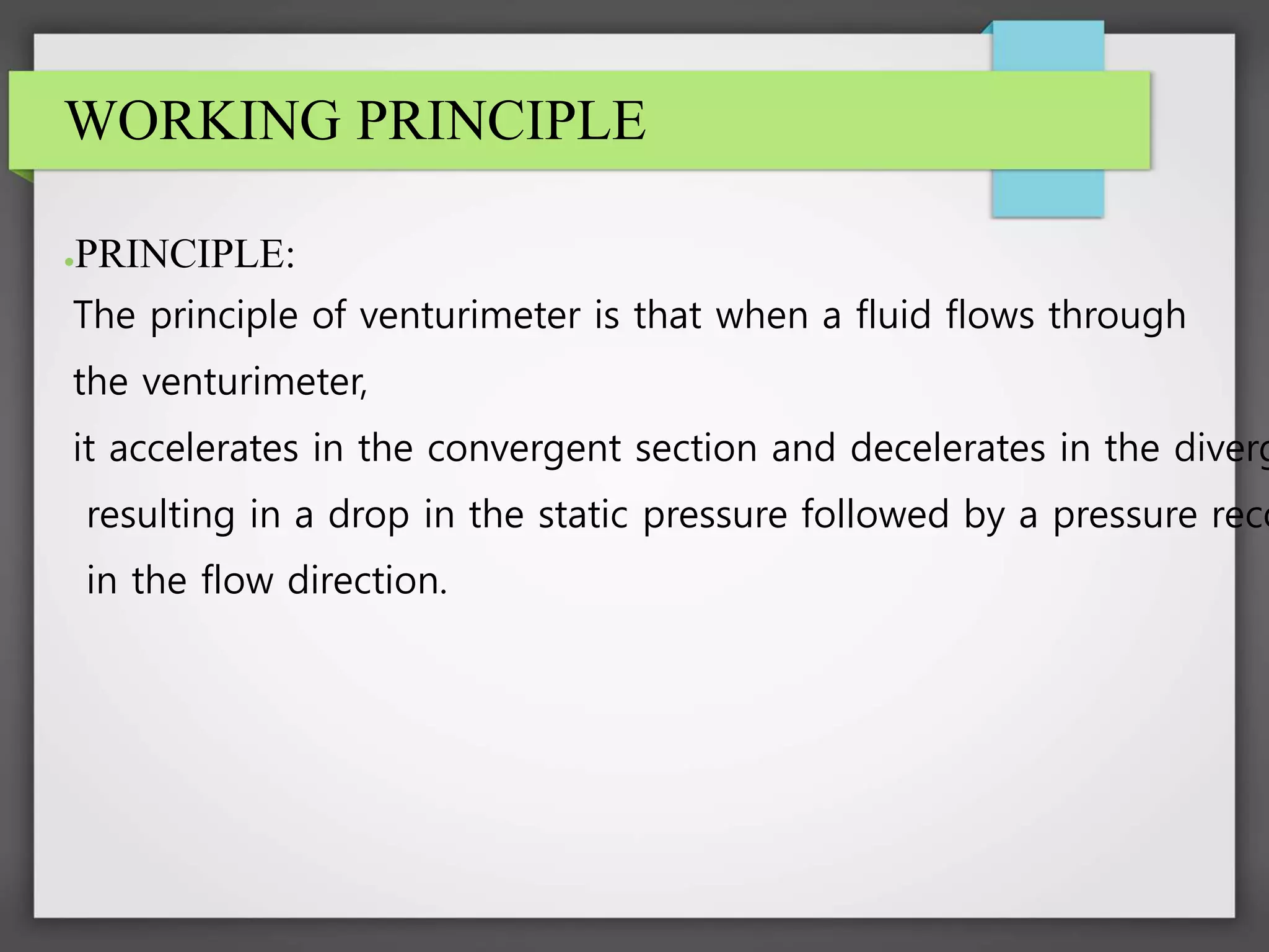 WORKING PRINCIPLE
●PRINCIPLE:
The principle of venturimeter is that when a fluid flows through
the venturimeter,
it accelerates in the convergent section and decelerates in the diverg
resulting in a drop in the static pressure followed by a pressure reco
in the flow direction.
 