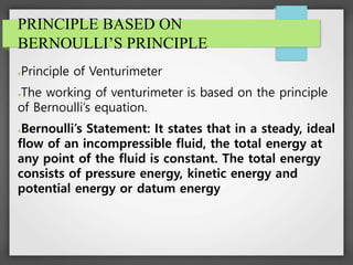 PRINCIPLE BASED ON
BERNOULLI’S PRINCIPLE
●Principle of Venturimeter
●The working of venturimeter is based on the principle
of Bernoulli’s equation.
●Bernoulli’s Statement: It states that in a steady, ideal
flow of an incompressible fluid, the total energy at
any point of the fluid is constant. The total energy
consists of pressure energy, kinetic energy and
potential energy or datum energy
 