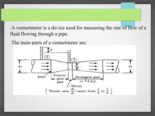 ●A venturimeter is a device used for measuring the rate of flow of a
fluid flowing through a pipe.
●The main parts of a venturimeter are:
 