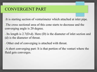 CONVERGENT PART
●It is starting section of venturimeter which attached at inlet pipe.
●The cross sectional area of this cone starts to decrease and the
converging angle is 20 degree.
● Its length is 2.7(D-d). Here (D) is the diameter of inlet section and
(d) is the diameter of throat.
● Other end of converging is attached with throat.
●A short converging part: It is that portion of the venturi where the
fluid gets converges.
 
