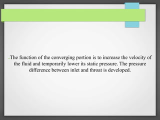 ●The function of the converging portion is to increase the velocity of
the fluid and temporarily lower its static pressure. The pressure
difference between inlet and throat is developed.
 