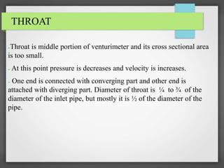 THROAT
●Throat is middle portion of venturimeter and its cross sectional area
is too small.
● At this point pressure is decreases and velocity is increases.
● One end is connected with converging part and other end is
attached with diverging part. Diameter of throat is ¼ to ¾ of the
diameter of the inlet pipe, but mostly it is ½ of the diameter of the
pipe.
 