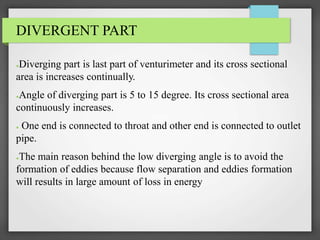 DIVERGENT PART
●Diverging part is last part of venturimeter and its cross sectional
area is increases continually.
●Angle of diverging part is 5 to 15 degree. Its cross sectional area
continuously increases.
● One end is connected to throat and other end is connected to outlet
pipe.
●The main reason behind the low diverging angle is to avoid the
formation of eddies because flow separation and eddies formation
will results in large amount of loss in energy
 
