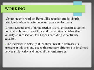 WORKING
●Venturimeter is work on Bernoulli’s equation and its simple
principle is when velocity increases pressure decreases.
●Cross sectional area of throat section is smaller than inlet section
due to this the velocity of flow at throat section is higher than
velocity at inlet section, this happen according to continuity
equation.
● The increases in velocity at the throat result in decreases in
pressure at this section , due to this pressure difference is developed
between inlet valve and throat of the venturimeter.
 