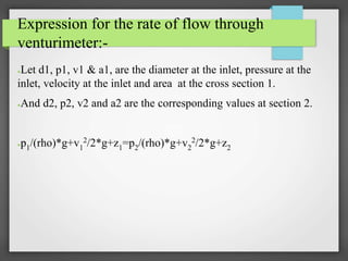 Expression for the rate of flow through
venturimeter:-
●Let d1, p1, v1 & a1, are the diameter at the inlet, pressure at the
inlet, velocity at the inlet and area at the cross section 1.
●And d2, p2, v2 and a2 are the corresponding values at section 2.
●p1/(rho)*g+v1
2/2*g+z1=p2/(rho)*g+v2
2/2*g+z2
 