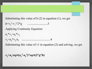 ●Substituting this value of h (2) in equation (1), we get
●h=v2
2-v1
2/2*g ...........................3
●Applying Continuity Equation:
●a1*v1=a2*v2
●v1=a2*v2/a1 ......................................4
●Substituting this value of v1 in equation (2) and solving, we get
●v2=a1/sqrt(a1
2-a2
2)*sqrt(2*g*h)
 