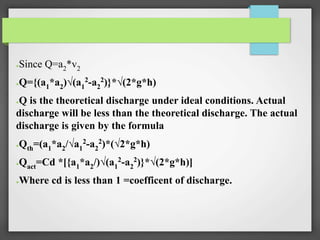 ●Since Q=a2*v2
●Q={(a1*a2)√(a1
2-a2
2)}*√(2*g*h)
●Q is the theoretical discharge under ideal conditions. Actual
discharge will be less than the theoretical discharge. The actual
discharge is given by the formula
●Qth=(a1*a2/√a1
2
-a2
2
)*(√2*g*h)
●Qact=Cd *[{a1*a2/)√(a1
2-a2
2)}*√(2*g*h)]
●Where cd is less than 1 =coefficent of discharge.
 