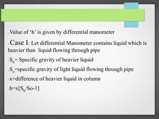 ●Value of ‘h’ is given by differential manometer
●Case I: Let differential Manometer contains liquid which is
heavier than liquid flowing through pipe
●Sh= Specific gravity of heavier liquid
●So=specific gravity of light liquid flowing through pipe
●x=difference of heavier liquid in column
●h=x[Sh/So-1]
 