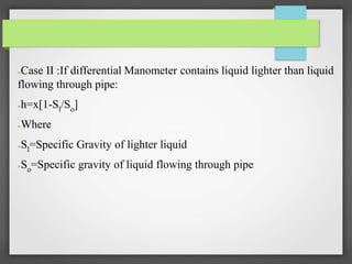●Case II :If differential Manometer contains liquid lighter than liquid
flowing through pipe:
●h=x[1-Sl/So]
●Where
●Sl=Specific Gravity of lighter liquid
●So=Specific gravity of liquid flowing through pipe
 