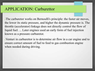 APPLICATION: Carburettor
●The carburetor works on Bernoulli's principle: the faster air moves,
the lower its static pressure, and higher the dynamic pressure is. The
throttle (accelerator) linkage does not directly control the flow of
liquid fuel. ... Later engines used an early form of fuel injection
known as a pressure carburetor.
●Venturi in carburettor is to determine air flow in a car engine and to
ensure correct amount of fuel to feed to gas combustion engine
when needed during driving.
 