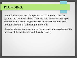 PLUMBING:
●Venturi meters are used in pipelines at wastewater collection
systems and treatment plants. They are used in wastewater pipes
because their overall design structure allows for solids to pass
through it instead of collecting in front of it.
● Less build up in the pipes allows for more accurate readings of the
pressure of the wastewater and thus its velocity
 