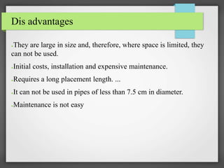 Dis advantages
●They are large in size and, therefore, where space is limited, they
can not be used.
●Initial costs, installation and expensive maintenance.
●Requires a long placement length. ...
●It can not be used in pipes of less than 7.5 cm in diameter.
●Maintenance is not easy
 