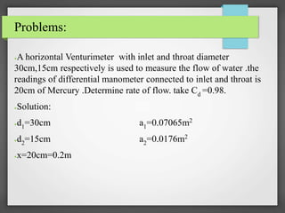 Problems:
●A horizontal Venturimeter with inlet and throat diameter
30cm,15cm respectively is used to measure the flow of water .the
readings of differential manometer connected to inlet and throat is
20cm of Mercury .Determine rate of flow. take Cd =0.98.
●Solution:
●d1=30cm a1=0.07065m2
●d2=15cm a2=0.0176m2
●x=20cm=0.2m
 
