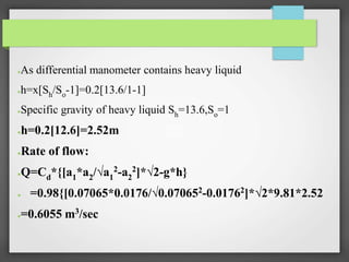 ●As differential manometer contains heavy liquid
●h=x[Sh/So-1]=0.2[13.6/1-1]
●Specific gravity of heavy liquid Sh=13.6,So=1
●h=0.2[12.6]=2.52m
●Rate of flow:
●Q=Cd*{[a1*a2/√a1
2-a2
2]*√2-g*h}
● =0.98{[0.07065*0.0176/√0.070652
-0.01762
]*√2*9.81*2.52
●=0.6055 m3/sec
 