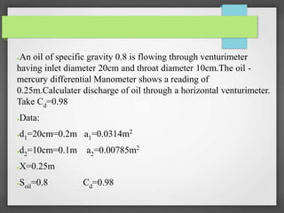 ●An oil of specific gravity 0.8 is flowing through venturimeter
having inlet diameter 20cm and throat diameter 10cm.The oil -
mercury differential Manometer shows a reading of
0.25m.Calculater discharge of oil through a horizontal venturimeter.
Take Cd=0.98
●Data:
●d1=20cm=0.2m a1=0.0314m2
●d2=10cm=0.1m a2=0.00785m2
●X=0.25m
●Soil=0.8 Cd=0.98
 