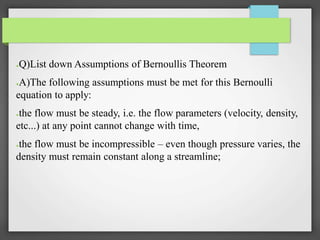 ●Q)List down Assumptions of Bernoullis Theorem
●A)The following assumptions must be met for this Bernoulli
equation to apply:
●the flow must be steady, i.e. the flow parameters (velocity, density,
etc...) at any point cannot change with time,
●the flow must be incompressible – even though pressure varies, the
density must remain constant along a streamline;
 