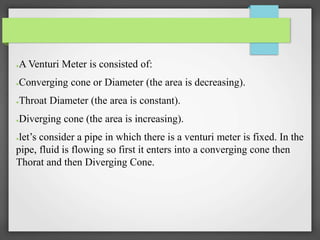 ●A Venturi Meter is consisted of:
●Converging cone or Diameter (the area is decreasing).
●Throat Diameter (the area is constant).
●Diverging cone (the area is increasing).
●let’s consider a pipe in which there is a venturi meter is fixed. In the
pipe, fluid is flowing so first it enters into a converging cone then
Thorat and then Diverging Cone.
 