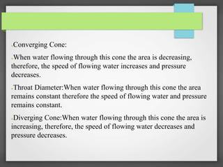 ●Converging Cone:
●When water flowing through this cone the area is decreasing,
therefore, the speed of flowing water increases and pressure
decreases.
●Throat Diameter:When water flowing through this cone the area
remains constant therefore the speed of flowing water and pressure
remains constant.
●Diverging Cone:When water flowing through this cone the area is
increasing, therefore, the speed of flowing water decreases and
pressure decreases.
 