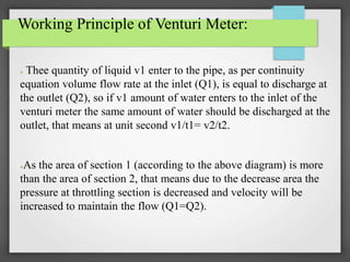 Working Principle of Venturi Meter:
● Thee quantity of liquid v1 enter to the pipe, as per continuity
equation volume flow rate at the inlet (Q1), is equal to discharge at
the outlet (Q2), so if v1 amount of water enters to the inlet of the
venturi meter the same amount of water should be discharged at the
outlet, that means at unit second v1/t1= v2/t2.
●As the area of section 1 (according to the above diagram) is more
than the area of section 2, that means due to the decrease area the
pressure at throttling section is decreased and velocity will be
increased to maintain the flow (Q1=Q2).
 