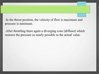 ●In the throat position, the velocity of flow is maximum and
pressure is minimum.
●
●After throttling there again a diverging cone (diffuser) which
restores the pressure as nearly possible to the actual value.
 