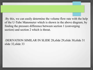●By this, we can easily determine the volume flow rate with the help
of the U-Tube Manometer which is shown in the above diagram, by
finding the pressure difference between section 1 (converging
section) and section 2 which is throat.
●DERIVATION SIMILAR IN SLIDE 28,slide 29,slide 30,slide 31
slide 32,slide 33
 