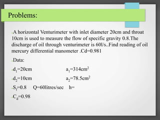 Problems:
●A horizontal Venturimeter with inlet diameter 20cm and throat
10cm is used to measure the flow of specific gravity 0.8.The
discharge of oil through venturimeter is 60l/s..Find reading of oil
mercury differential manometer .Cd=0.981
●Data:
●d1=20cm a1=314cm2
●d2=10cm a2=78.5cm2
●Sf=0.8 Q=60litres/sec h=
●Cd=0.98
 