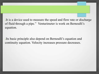 ●It is a device used to measure the speed and flow rate or discharge
of fluid through a pipe.” Venturimeter is work on Bernoulli’s
equation.
●Its basic principle also depend on Bernoulli’s equation and
continuity equation. Velocity increases pressure decreases.
 