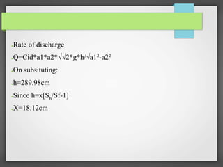 ●Rate of discharge
●Q=Cid*a1*a2*√√2*g*h/√a12-a22
●On subsituting:
●h=289.98cm
●Since h=x[Sh/Sf-1]
●X=18.12cm
 