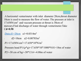 ●A horizontal venturimeter with inlet diameter 20cm,throat diameter
10cm is used to measure the flow of water. The pressure at inlet is
17.658N/cm2 and vaccum pressure at throat is 30cm of
mercury.Find discharge of water through venturimeter.Take
Cd=0.98
●Data:d1=20cm a1=0.0314m2
● d2=10cm a2=0.00785m2
●P1=17.658N/cm2
=17.658*104
N/m2
●Pressure head P1/(ρ*g)=17.658*104/1000*9.81=18m of water
●P2=-30 cm of hg=-30*13.6=-4.08m of water
 