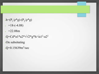 ●h=(P1/ρ*g)-(P2/ρ*g)
● =18-(-4.08)
● =22.08m
●Q=Cd*a1*a2*√√2*g*h/√a12
-a22
●On subsituting
●Q=0.15639m3/sec
 