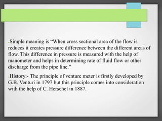 ●Simple meaning is “When cross sectional area of the flow is
reduces it creates pressure difference between the different areas of
flow. This difference in pressure is measured with the help of
manometer and helps in determining rate of fluid flow or other
discharge from the pipe line.”
●History:- The principle of venture meter is firstly developed by
G.B. Venturi in 1797 but this principle comes into consideration
with the help of C. Herschel in 1887.
 