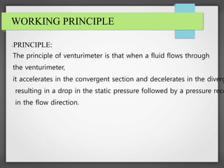 WORKING PRINCIPLE
●PRINCIPLE:
The principle of venturimeter is that when a fluid flows through
the venturimeter,
it accelerates in the convergent section and decelerates in the diverg
resulting in a drop in the static pressure followed by a pressure reco
in the flow direction.
 