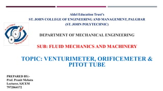 Aldel Education Trust’s
ST. JOHN COLLEGE OF ENGINEERING AND MANAGEMENT, PALGHAR
(ST. JOHN POLYTECHNIC)
DEPARTMENT OF MECHANICAL ENGINEERING
SUB: FLUID MECHANICS AND MACHINERY
TOPIC: VENTURIMETER, ORIFICEMETER &
PITOT TUBE
PREPARED BY:-
Prof. Pranit Mehata
Lecturer, SJCEM
7972064172
 