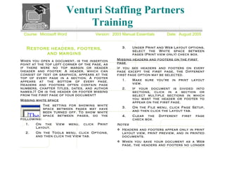 Venturi Staffing Partners
                               Training
 Course: Microsoft Word                   Version: 2003 Manual Essentials        Date: August 2005


   Restore headers, footers,                            3.   Under Print and Web Layout options,
                                                             select the White space between
         and margins                                         pages (Print view only) check box.

When you open a document, is the insertion           Missing headers and footers on the first
point at the top left corner of the page, as         page
if there were no top margin or header                If you see headers and footers on every
(header and footer: A header, which can              page except the first page, the Different
consist of text or graphics, appears at the          first page option may be selected.
top of every page in a section. A footer
appears at the bottom of every page.                    1.   Make    sure   you're   in   print    layout
Headers and footers often contain page                       view.
numbers, chapter titles, dates, and author              2.   If your document is divided into
names.)? Or is the header or footer missing                  sections, click in a section or
from the first page of your document?                        select multiple sections in which
Missing white space                                          you want the header or footer to
                                                             appear on the first page.
             The setting for showing white
             space between pages may have               3.   On the File menu, click Page Setup,
             been turned off. To show white                  and then click the Layout tab.
             space between pages, do the                4.   Clear the      Different      first    page
following:                                                   check box.
  1.   On the      View   menu,   click    Print     Notes
       Layout.
                                                      Headers and footers appear only in print
  2.   On the Tools menu, click Options,               layout view, print preview, and in printed
       and then click the View tab.                    documents.
                                                      When you save your document as a Web
                                                       page, the headers and footers no longer
 