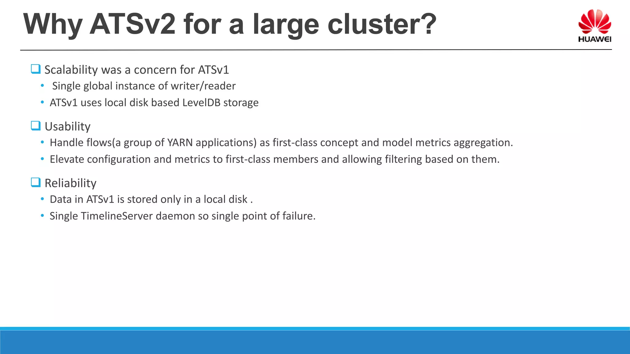 Why ATSv2 for a large cluster?
 Scalability was a concern for ATSv1
• Single global instance of writer/reader
• ATSv1 uses local disk based LevelDB storage
 Usability
• Handle flows(a group of YARN applications) as first-class concept and model metrics aggregation.
• Elevate configuration and metrics to first-class members and allowing filtering based on them.
 Reliability
• Data in ATSv1 is stored only in a local disk .
• Single TimelineServer daemon so single point of failure.
 