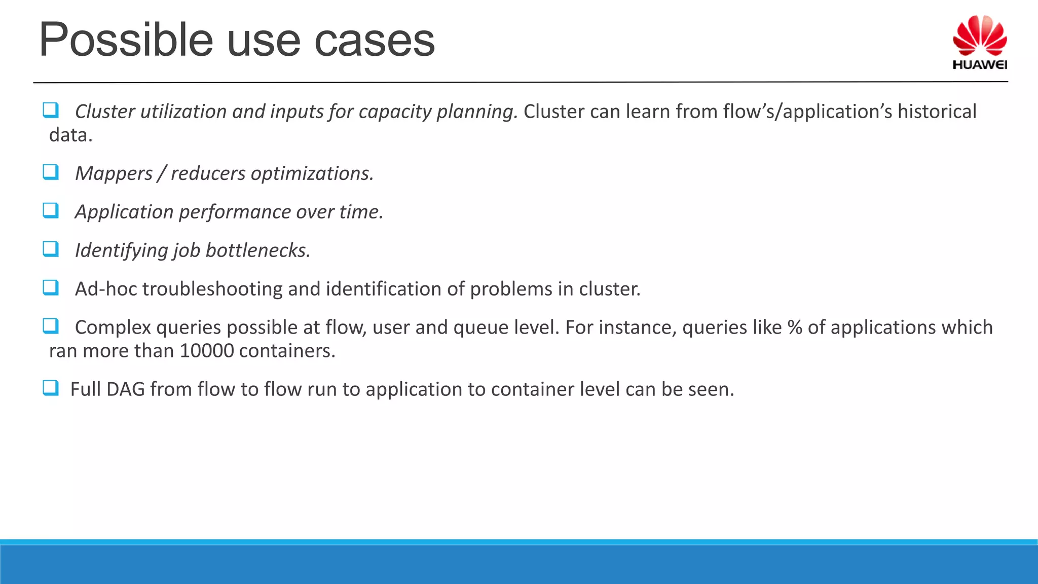 Possible use cases
 Cluster utilization and inputs for capacity planning. Cluster can learn from flow’s/application’s historical
data.
 Mappers / reducers optimizations.
 Application performance over time.
 Identifying job bottlenecks.
 Ad-hoc troubleshooting and identification of problems in cluster.
 Complex queries possible at flow, user and queue level. For instance, queries like % of applications which
ran more than 10000 containers.
 Full DAG from flow to flow run to application to container level can be seen.
 