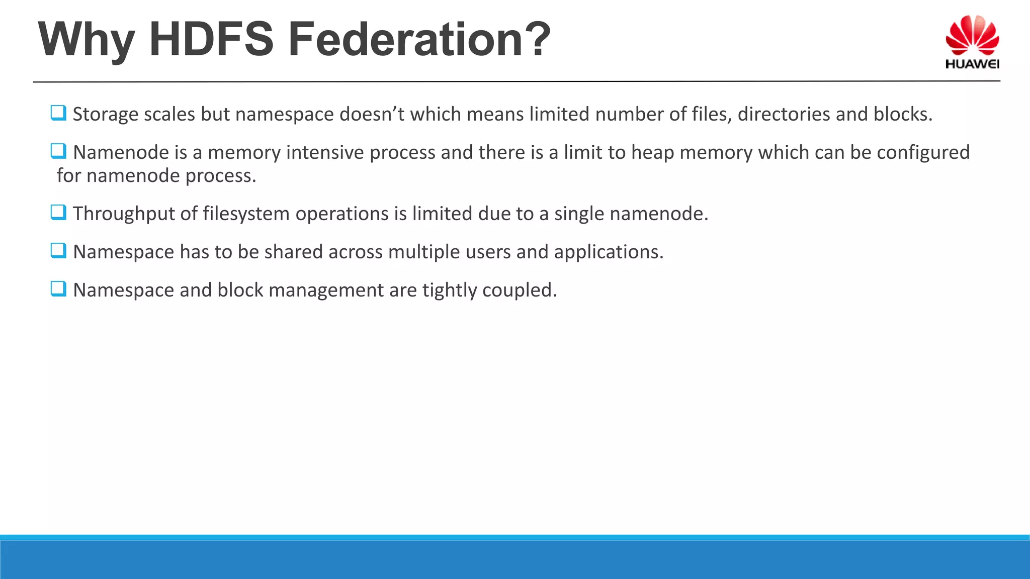 Why HDFS Federation?
 Storage scales but namespace doesn’t which means limited number of files, directories and blocks.
 Namenode is a memory intensive process and there is a limit to heap memory which can be configured
for namenode process.
 Throughput of filesystem operations is limited due to a single namenode.
 Namespace has to be shared across multiple users and applications.
 Namespace and block management are tightly coupled.
 