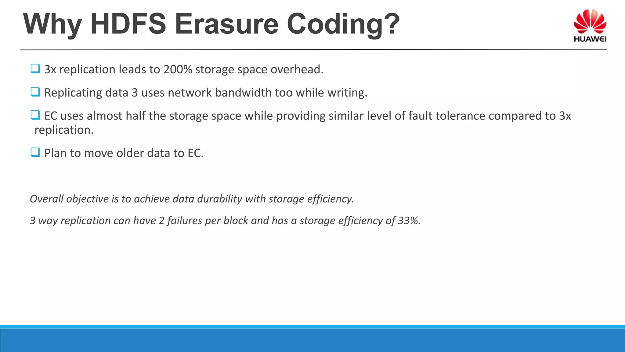 Why HDFS Erasure Coding?
 3x replication leads to 200% storage space overhead.
 Replicating data 3 uses network bandwidth too while writing.
 EC uses almost half the storage space while providing similar level of fault tolerance compared to 3x
replication.
 Plan to move older data to EC.
Overall objective is to achieve data durability with storage efficiency.
3 way replication can have 2 failures per block and has a storage efficiency of 33%.
 