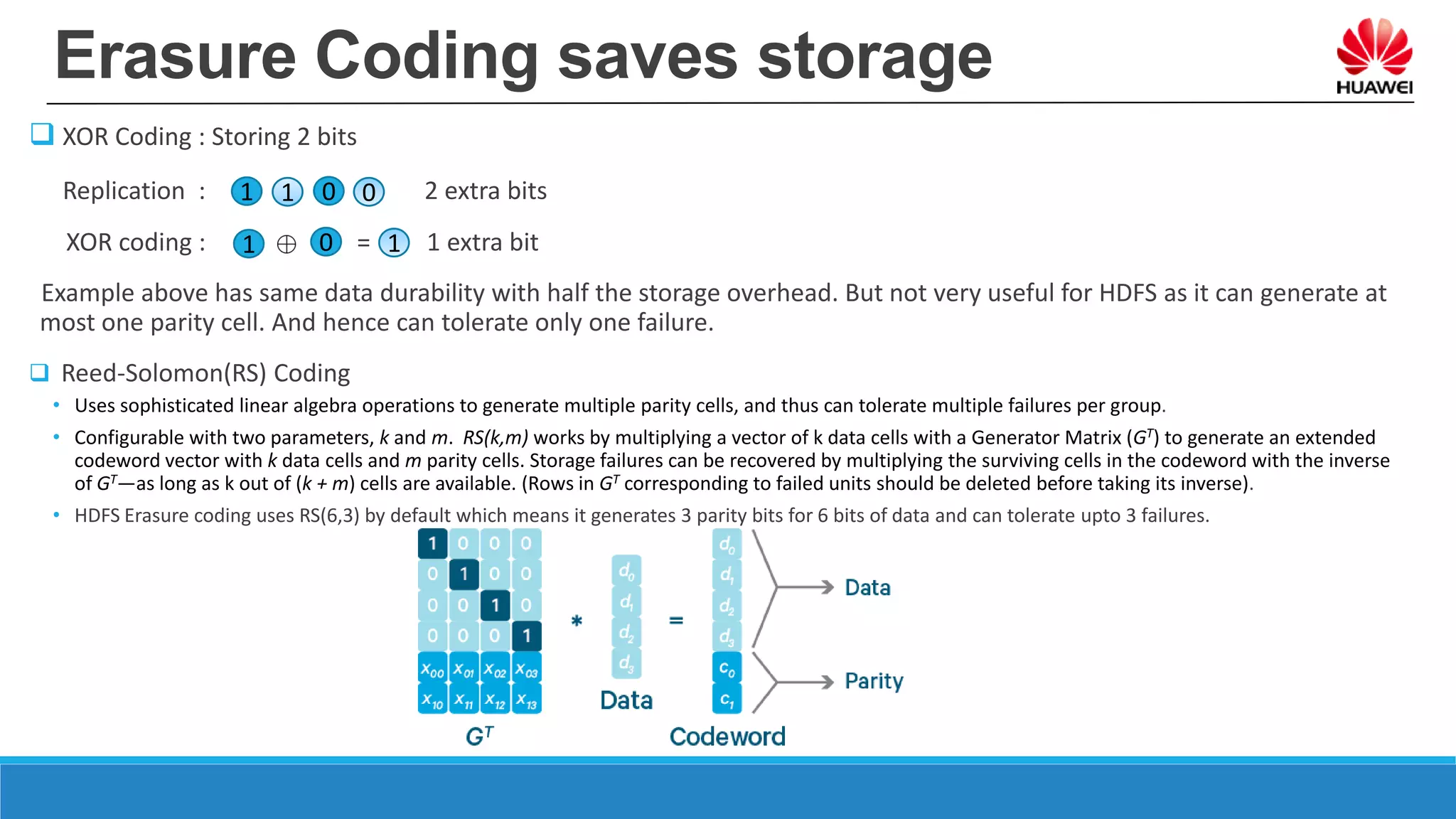 Erasure Coding saves storage
 XOR Coding : Storing 2 bits
Replication : 2 extra bits
XOR coding : = = 1 extra bit
Example above has same data durability with half the storage overhead. But not very useful for HDFS as it can generate at
most one parity cell. And hence can tolerate only one failure.
 Reed-Solomon(RS) Coding
• Uses sophisticated linear algebra operations to generate multiple parity cells, and thus can tolerate multiple failures per group.
• Configurable with two parameters, k and m. RS(k,m) works by multiplying a vector of k data cells with a Generator Matrix (GT) to generate an extended
codeword vector with k data cells and m parity cells. Storage failures can be recovered by multiplying the surviving cells in the codeword with the inverse
of GT—as long as k out of (k + m) cells are available. (Rows in GT corresponding to failed units should be deleted before taking its inverse).
• HDFS Erasure coding uses RS(6,3) by default which means it generates 3 parity bits for 6 bits of data and can tolerate upto 3 failures.
1 1 0 0
1 0 1
 