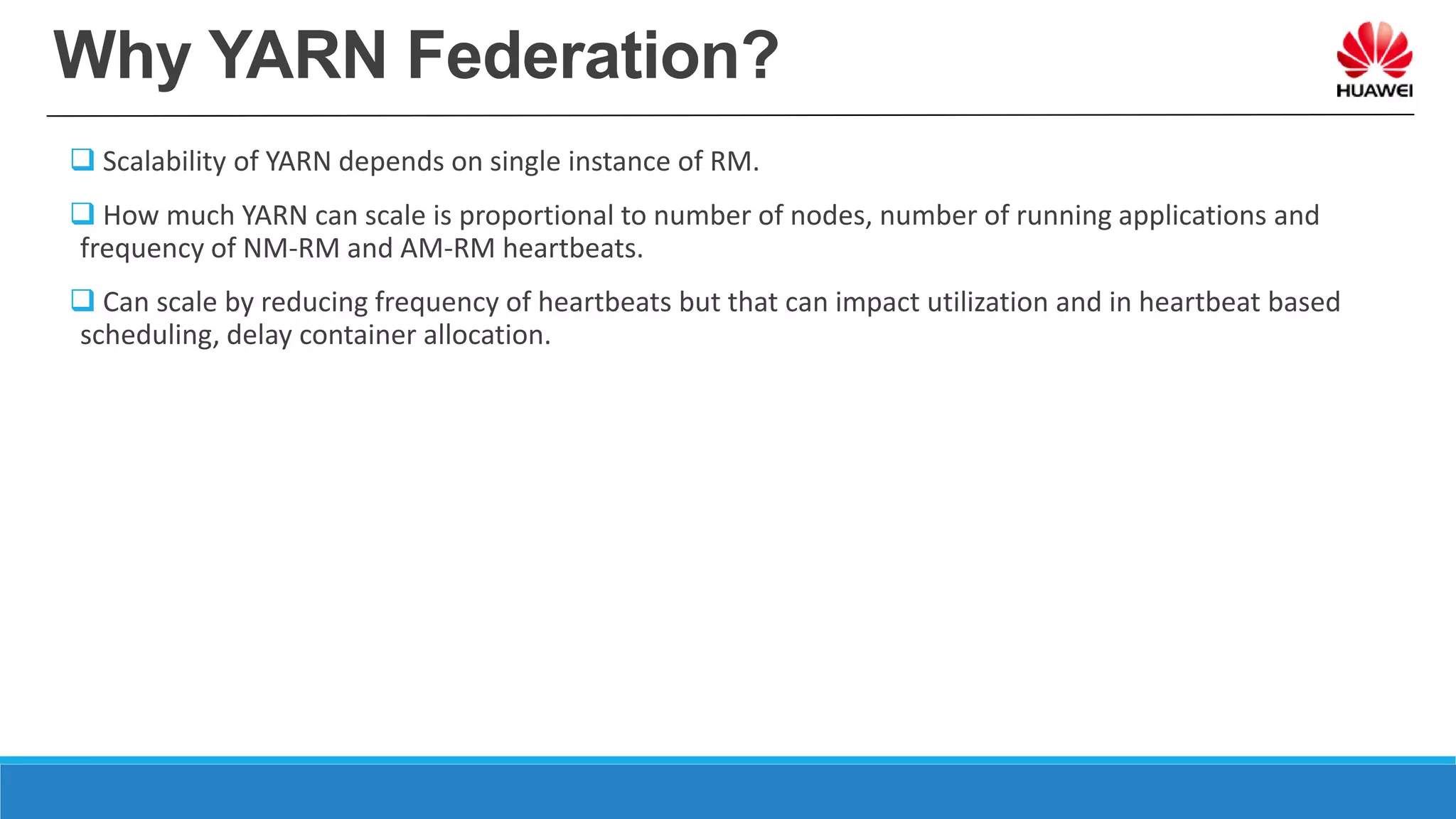 Why YARN Federation?
 Scalability of YARN depends on single instance of RM.
 How much YARN can scale is proportional to number of nodes, number of running applications and
frequency of NM-RM and AM-RM heartbeats.
 Can scale by reducing frequency of heartbeats but that can impact utilization and in heartbeat based
scheduling, delay container allocation.
 