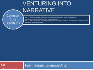 VENTURING INTO
              NARRATIVE
  Common      3.W.3 – Write narratives to develop real or imagined experiences or events using effective
    Core      technique, descriptive details, and clear event sequences.
              3.W.4 – With guidance and support from adults, produce writing in which the development and organization are
              appropriate to task and purpose.
  Standards




Mr.           Intermediate Language Arts
 