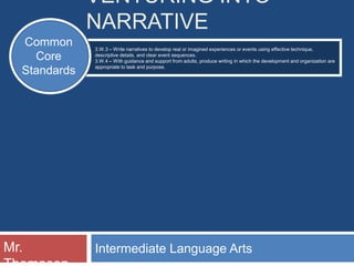 VENTURING INTO
              NARRATIVE
  Common      3.W.3 – Write narratives to develop real or imagined experiences or events using effective technique,
    Core      descriptive details, and clear event sequences.
              3.W.4 – With guidance and support from adults, produce writing in which the development and organization are
              appropriate to task and purpose.
  Standards




Mr.           Intermediate Language Arts
 