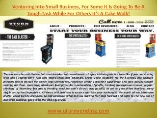 Venturing Into Small Business, For Some It Is Going To Be A
Tough Task While For Others It’s A Cake Walk!
www.uturnvending.com
There are various attributes that must be taken into consideration before initiating the business like if you are starting
with small capital don’t rush into taking loans and advances, select viable locations for the business, personalized
presentation to attract the owner, legal formalities, repetitive vending machine suppliers(in this case ask for Goliath
vending machine, comparing wholesale food prices for maximization of profits, tracking the expenses is must, regular
checking of inventory (an empty vending machine won’t do you any good!!), in vending machines business every
single penny has importance. All these with business insurance can take your business to the world where maximum
profits would be the only goal. So entrepreneurs what are you waiting for? Step forward and enter to the new era of
achieving financial goals with this small business.
 