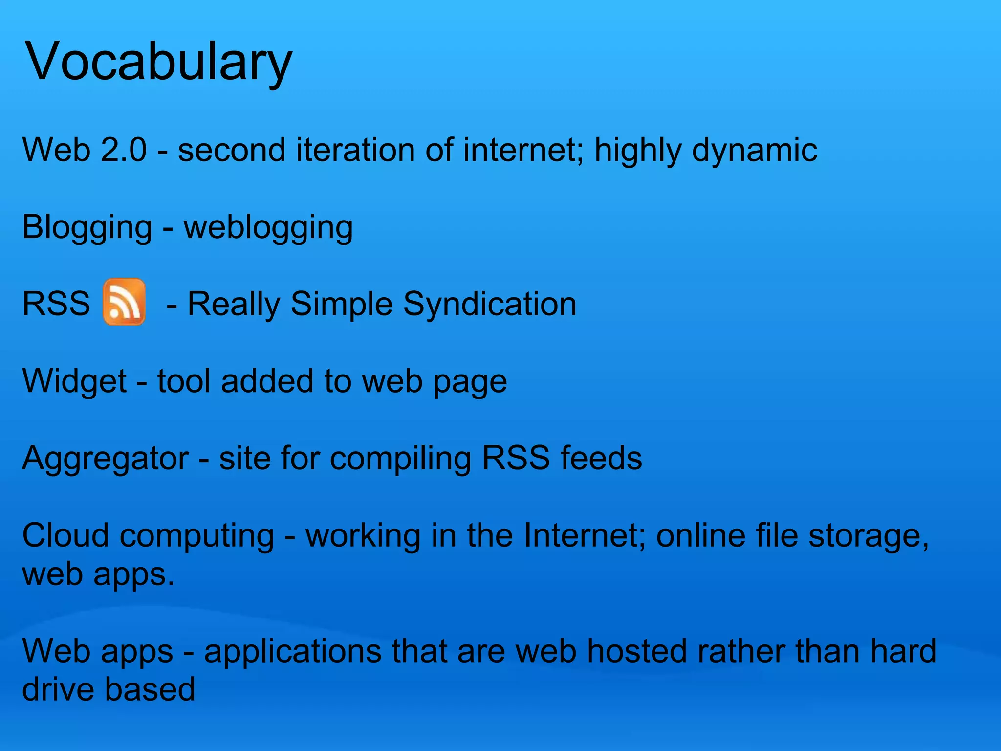 Vocabulary 
Web 2.0 - second iteration of internet; highly dynamic 
Blogging - weblogging 
RSS - Really Simple Syndication 
Widget - tool added to web page 
Aggregator - site for compiling RSS feeds 
Cloud computing - working in the Internet; online file storage, 
web apps. 
Web apps - applications that are web hosted rather than hard 
drive based 
 