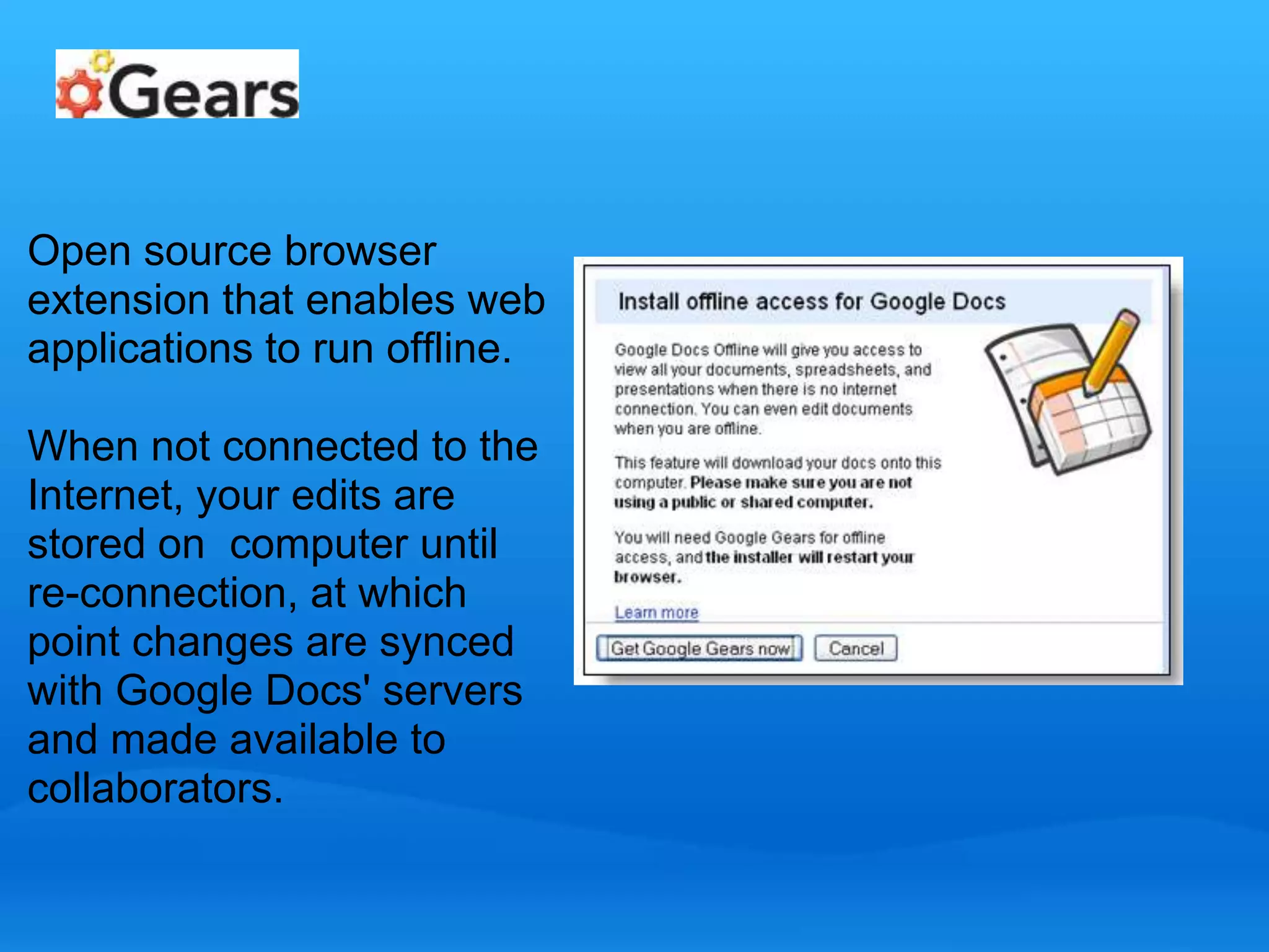 Open source browser 
extension that enables web 
applications to run offline. 
When not connected to the 
Internet, your edits are 
stored on computer until 
re-connection, at which 
point changes are synced 
with Google Docs' servers 
and made available to 
collaborators. 
 