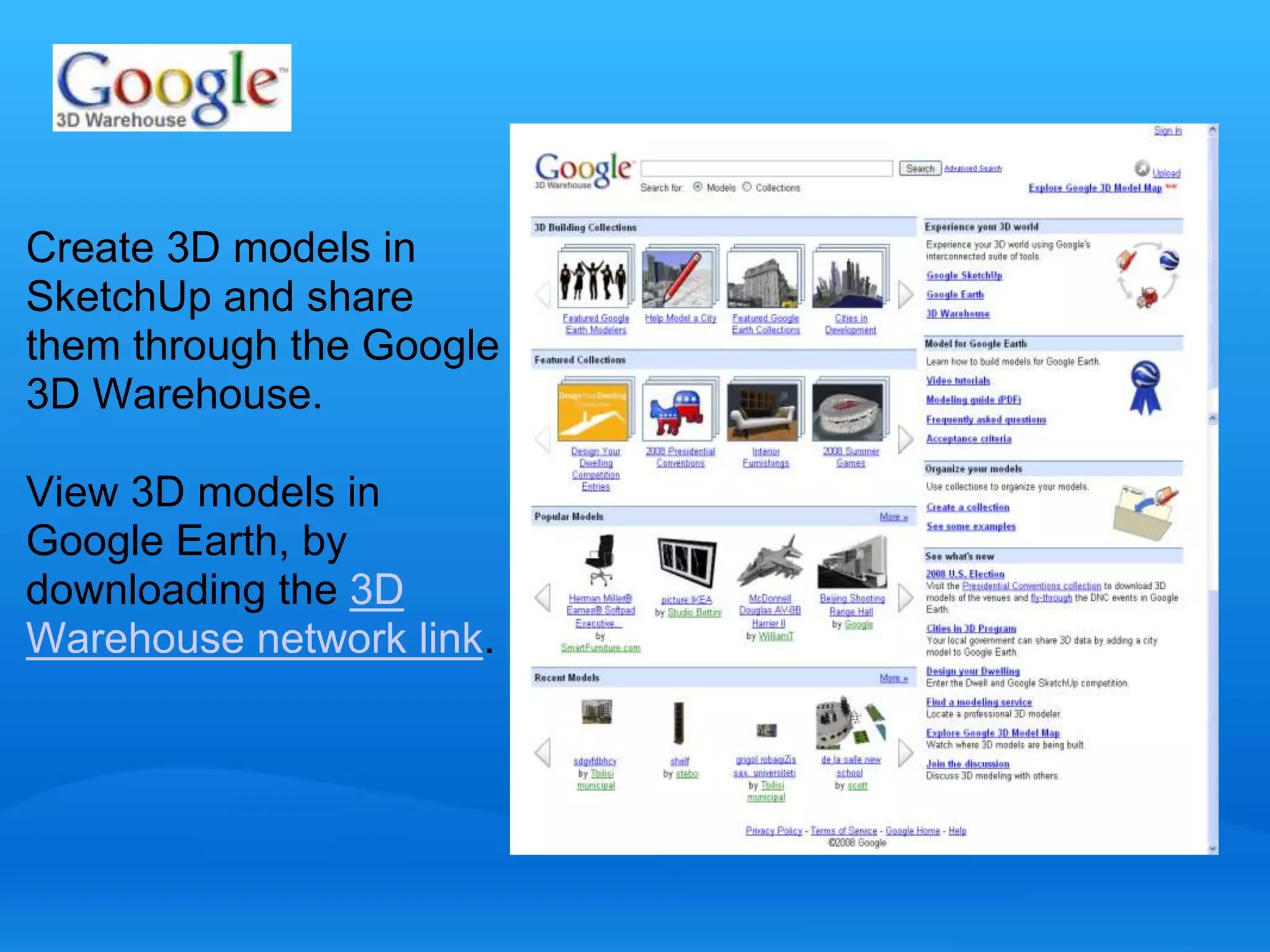Create 3D models in 
SketchUp and share 
them through the Google 
3D Warehouse. 
View 3D models in 
Google Earth, by 
downloading the 3D 
Warehouse network link. 
 