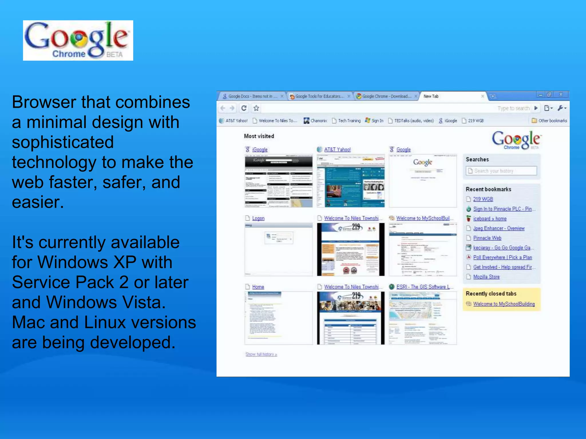 Browser that combines 
a minimal design with 
sophisticated 
technology to make the 
web faster, safer, and 
easier. 
It's currently available 
for Windows XP with 
Service Pack 2 or later 
and Windows Vista. 
Mac and Linux versions 
are being developed. 
 