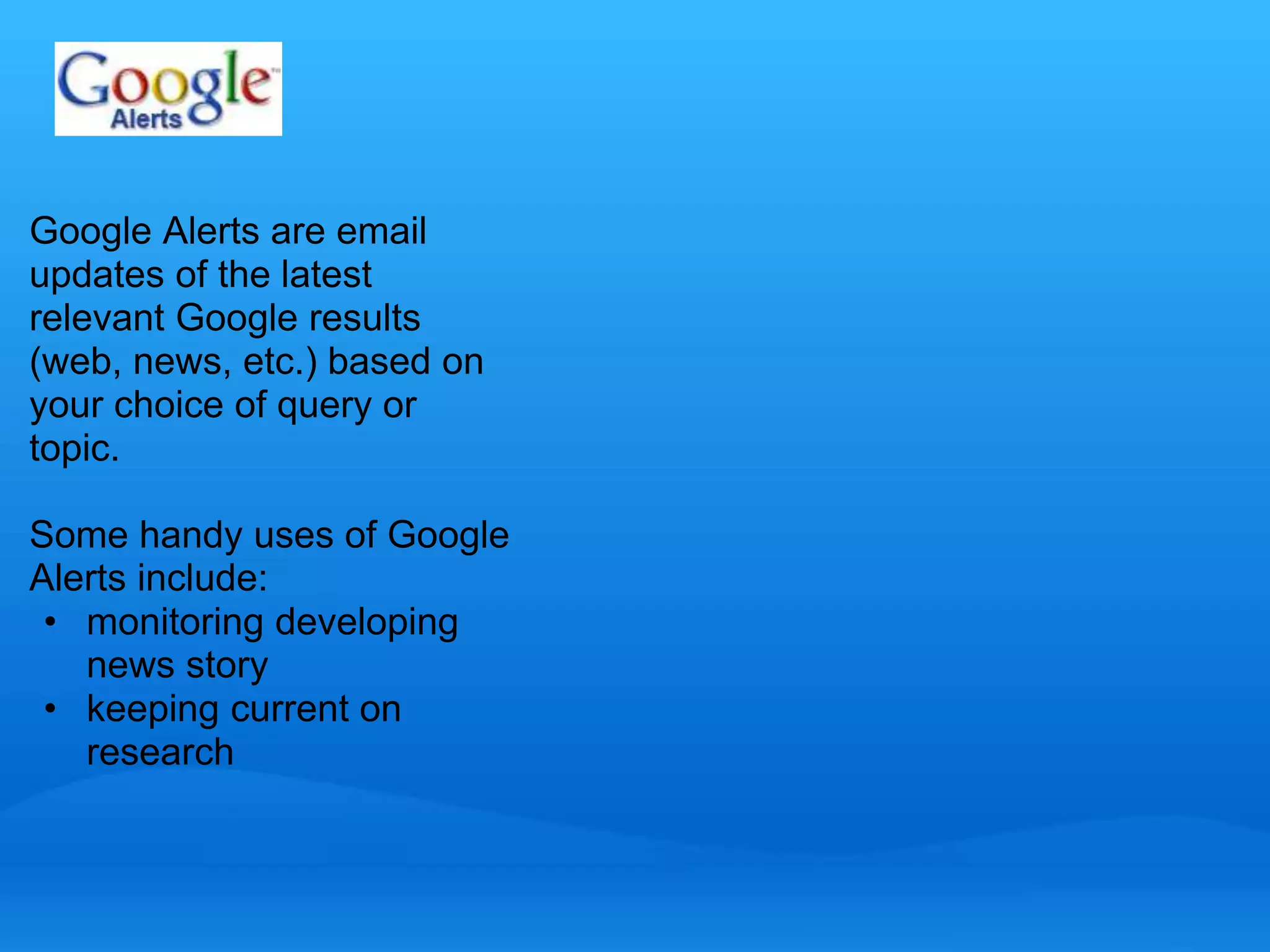 Google Alerts are email 
updates of the latest 
relevant Google results 
(web, news, etc.) based on 
your choice of query or 
topic. 
Some handy uses of Google 
Alerts include: 
• monitoring developing 
news story 
• keeping current on 
research 
 