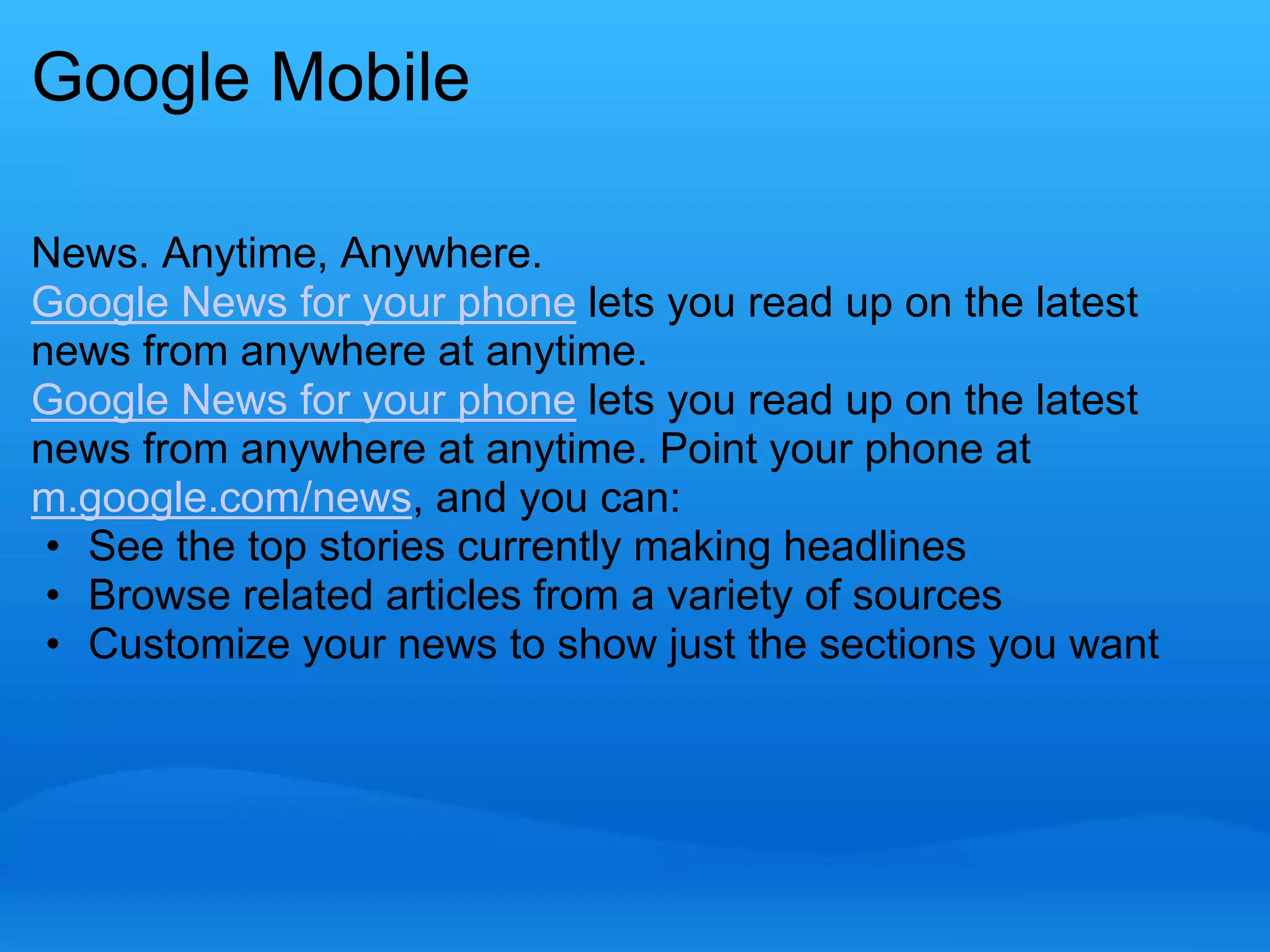 Google Mobile 
News. Anytime, Anywhere. 
Google News for your phone lets you read up on the latest 
news from anywhere at anytime. 
Google News for your phone lets you read up on the latest 
news from anywhere at anytime. Point your phone at 
m.google.com/news, and you can: 
• See the top stories currently making headlines 
• Browse related articles from a variety of sources 
• Customize your news to show just the sections you want 
 