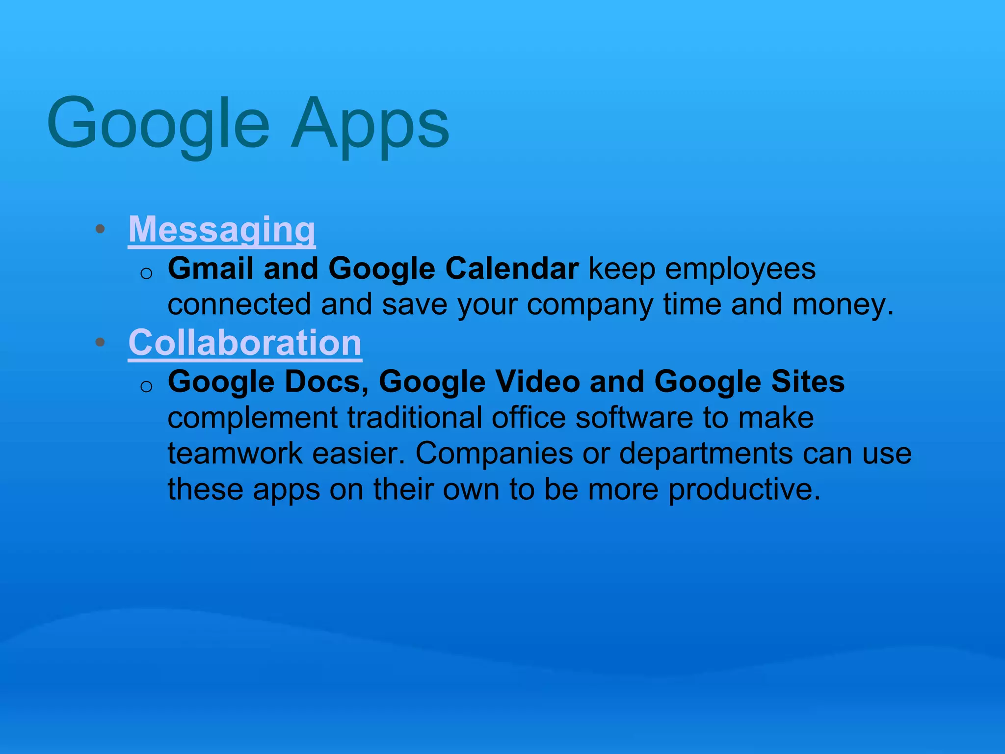 Google Apps 
• Messaging 
o Gmail and Google Calendar keep employees 
connected and save your company time and money. 
• Collaboration 
o Google Docs, Google Video and Google Sites 
complement traditional office software to make 
teamwork easier. Companies or departments can use 
these apps on their own to be more productive. 
 